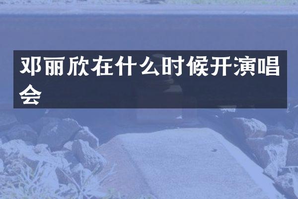 邓丽欣在什么时候开演唱会