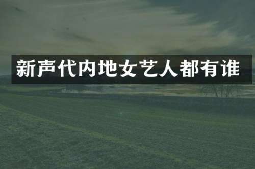 新声代内地女艺人都有谁