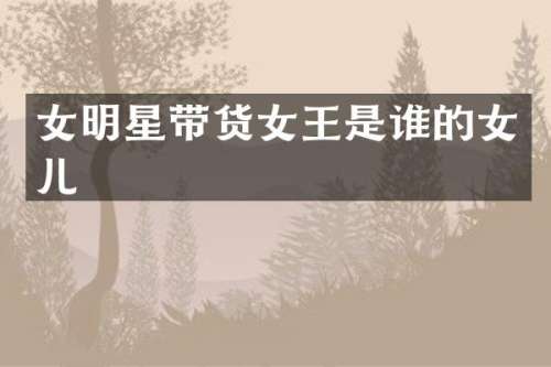 女明星带货女王是谁的女儿