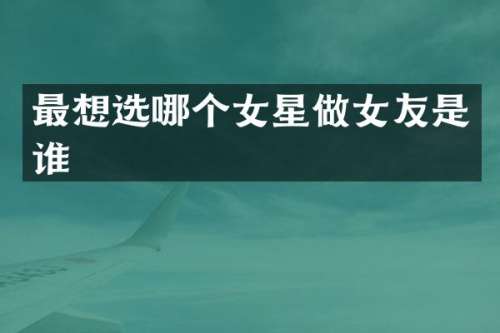 最想选哪个女星做女友是谁