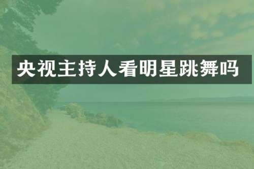央视主持人看明星跳舞吗