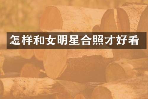 怎样和女明星合照才好看