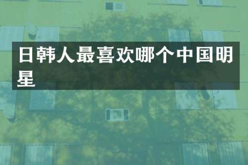 日韩人最喜欢哪个中国明星