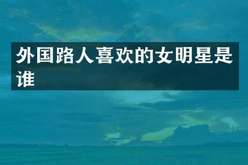 外国路人喜欢的女明星是谁