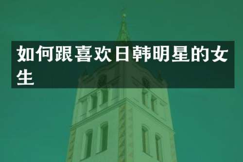 如何跟喜欢日韩明星的女生