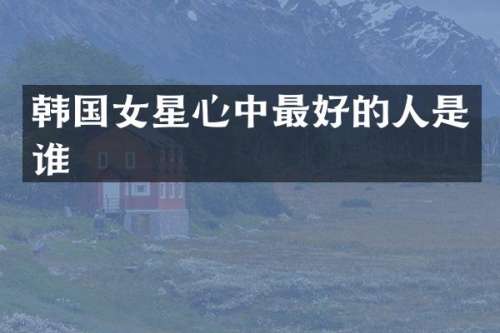 韩国女星心中最好的人是谁