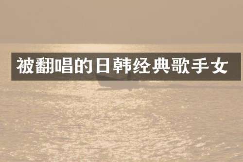 被翻唱的日韩经典歌手女