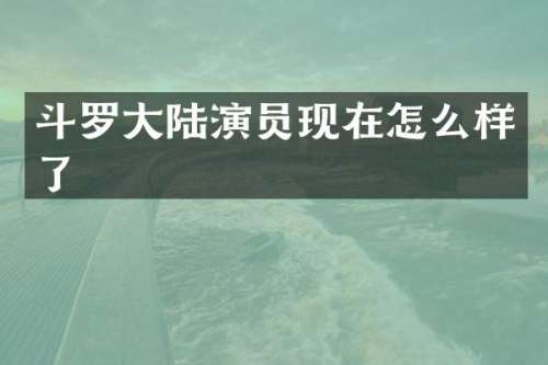 斗罗大陆演员现在怎么样了