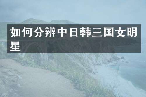 如何分辨中日韩三国女明星