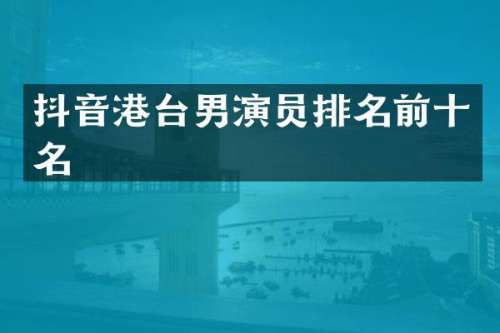 抖音港台男演员排名前十名