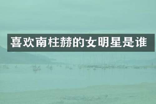 喜欢南柱赫的女明星是谁
