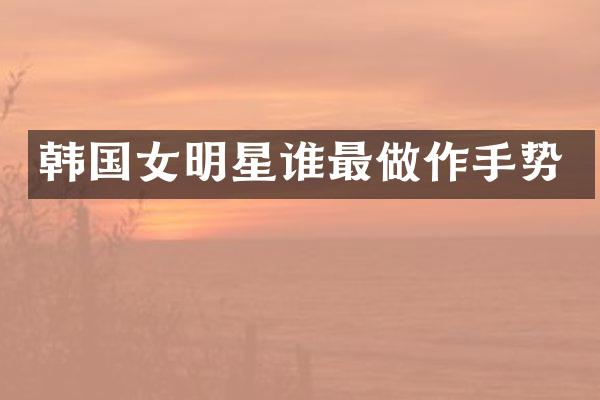 韩国女明星谁最做作手势