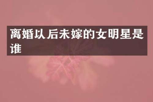 离婚以后未嫁的女明星是谁