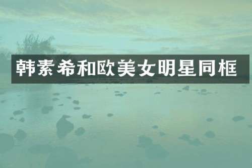 韩素希和欧明星同框