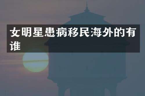 女明星患病移民海外的有谁