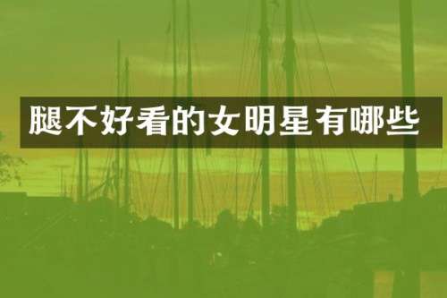 腿不好看的女明星有哪些