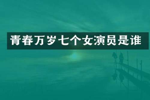 青春万岁七个女演员是谁