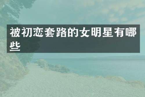 被初恋套路的女明星有哪些