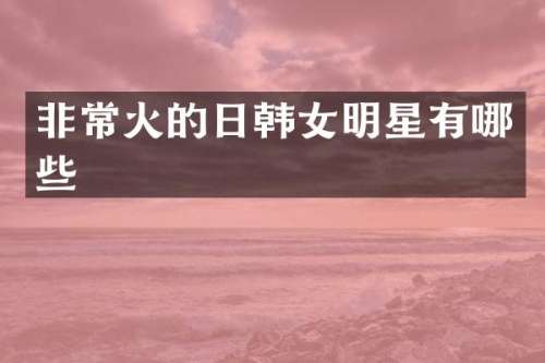 非常火的日韩女明星有哪些