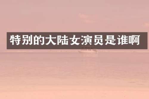 特别的大陆女演员是谁啊