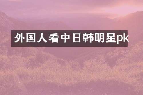 外国人看中日韩明星pk