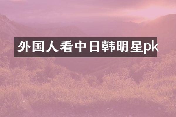 外国人看中日韩明星pk