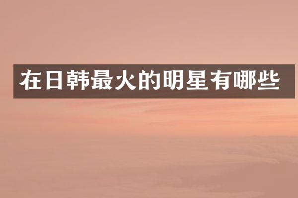 在日韩最火的明星有哪些