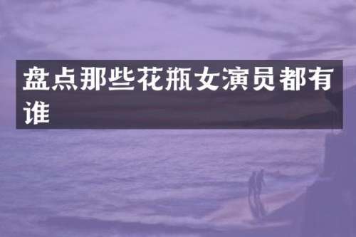 盘点那些花瓶女演员都有谁