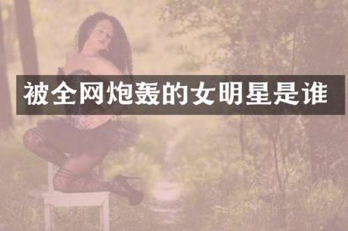 被全网炮轰的女明星是谁