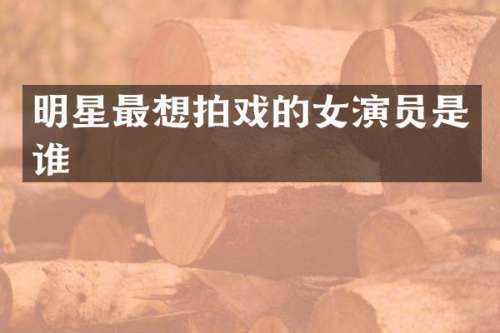 明星最想拍戏的女演员是谁