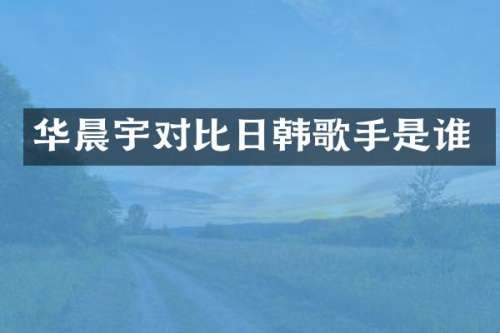 华晨宇对比日韩歌手是谁
