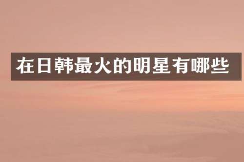 在日韩最火的明星有哪些