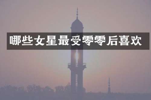 哪些女星最受零零后喜欢