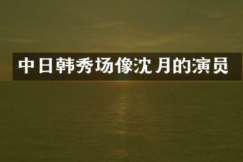 中日韩秀场像沈月的演员