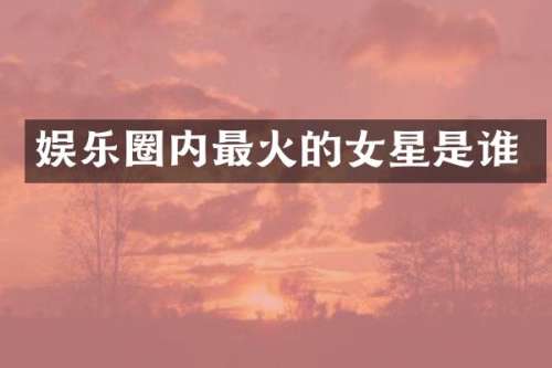 娱乐圈内最火的女星是谁