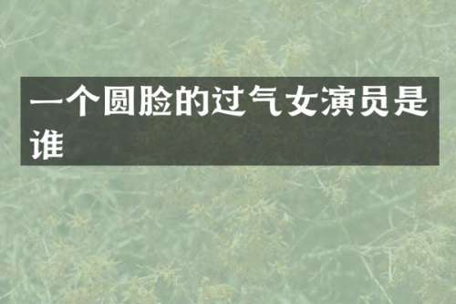 一个圆脸的过气女演员是谁