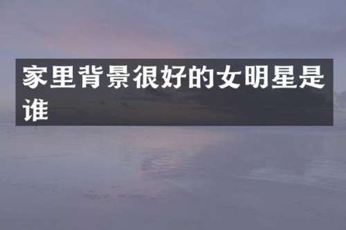 家里背景很好的女明星是谁