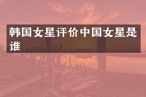韩国女星评价中国女星是谁
