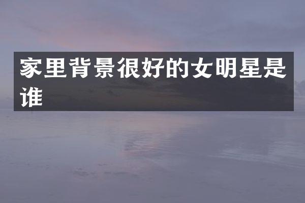 家里背景很好的女明星是谁