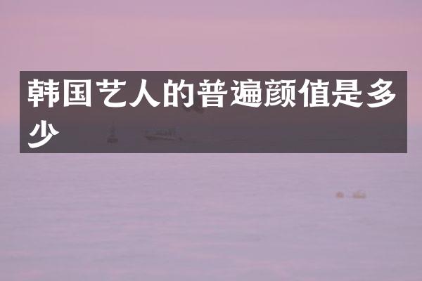 韩国艺人的普遍颜值是多少