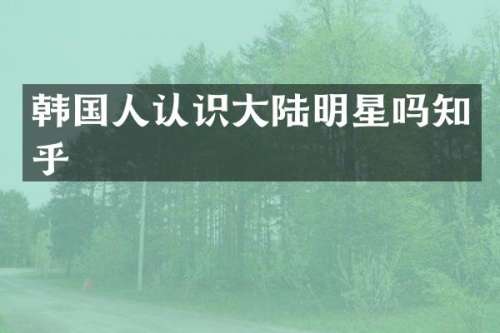 韩国人认识大陆明星吗知乎