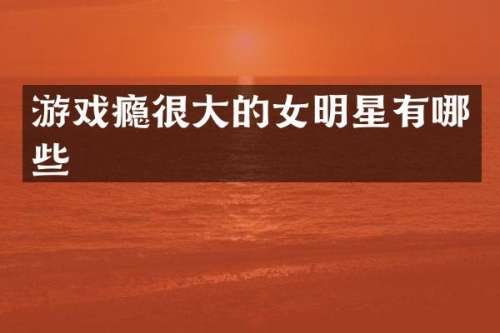 游戏瘾很大的女明星有哪些