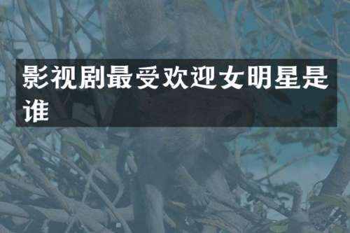 影视剧最受欢迎女明星是谁