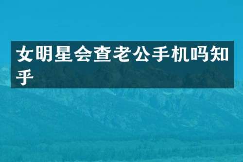 女明星会查老公手机吗知乎