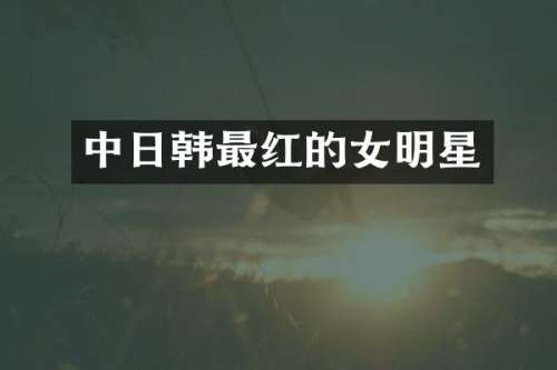 中日韩最红的女明星