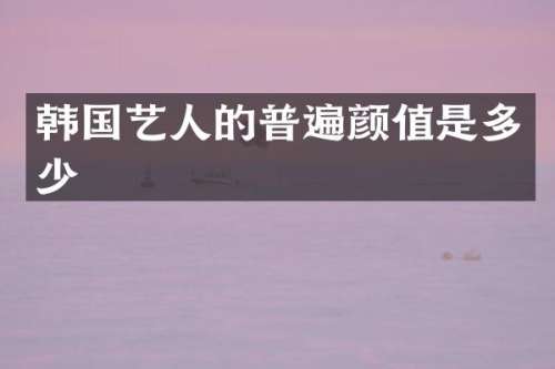 韩国艺人的普遍颜值是多少