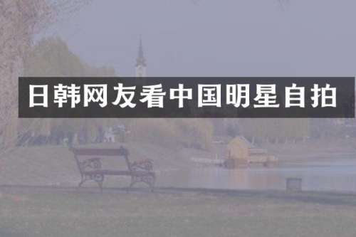 日韩网友看中国明星自拍