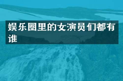 娱乐圈里的女演员们都有谁
