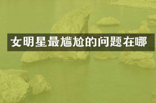 女明星最尴尬的问题在哪