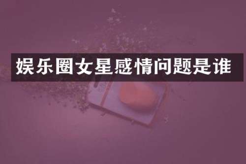 娱乐圈女星感情问题是谁